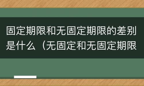 固定期限和无固定期限的差别是什么（无固定和无固定期限有何不同）
