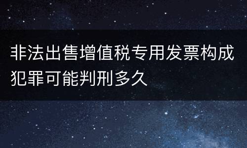 非法出售增值税专用发票构成犯罪可能判刑多久