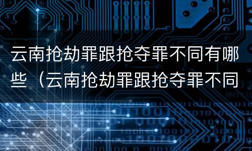 云南抢劫罪跟抢夺罪不同有哪些（云南抢劫罪跟抢夺罪不同有哪些处罚）