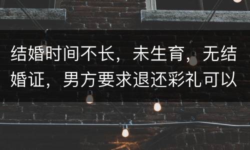 结婚时间不长，未生育，无结婚证，男方要求退还彩礼可以吗