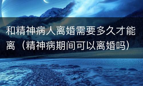 和精神病人离婚需要多久才能离（精神病期间可以离婚吗）