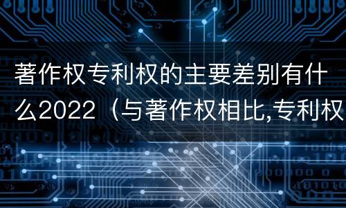 著作权专利权的主要差别有什么2022（与著作权相比,专利权有哪些特征）