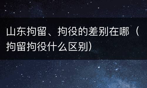 山东拘留、拘役的差别在哪（拘留拘役什么区别）