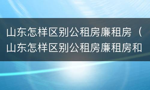 山东怎样区别公租房廉租房（山东怎样区别公租房廉租房和住宅）