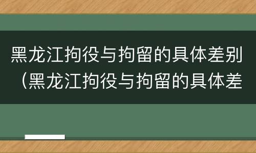 黑龙江拘役与拘留的具体差别（黑龙江拘役与拘留的具体差别在哪）