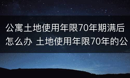公寓土地使用年限70年期满后怎么办 土地使用年限70年的公寓