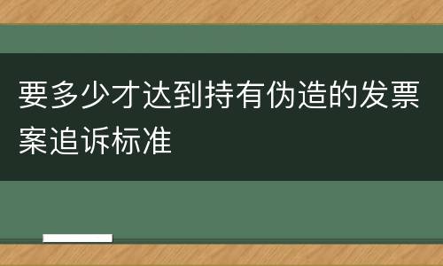 要多少才达到持有伪造的发票案追诉标准