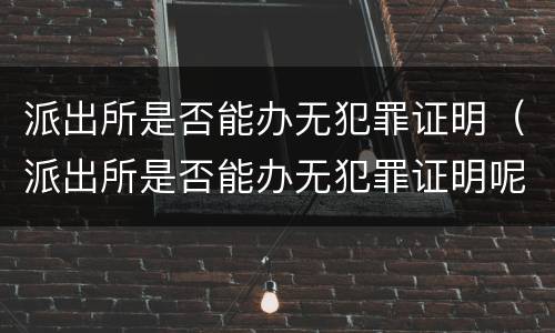 派出所是否能办无犯罪证明（派出所是否能办无犯罪证明呢）