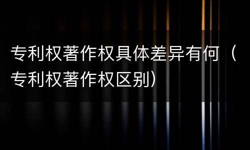 专利权著作权具体差异有何（专利权著作权区别）
