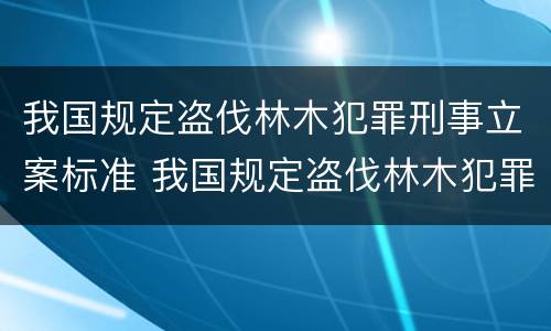 我国规定盗伐林木犯罪刑事立案标准 我国规定盗伐林木犯罪刑事立案标准是多少