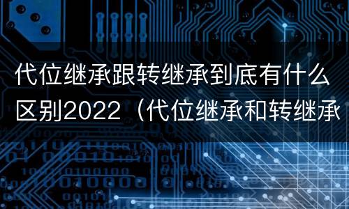 代位继承跟转继承到底有什么区别2022（代位继承和转继承的概念和适用范围）