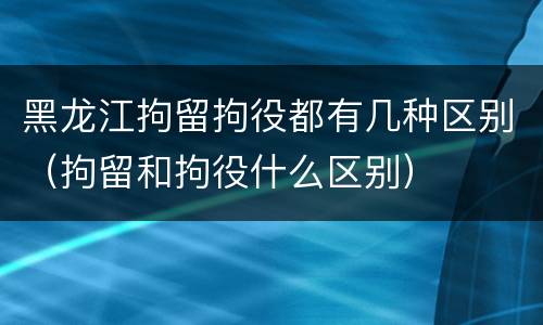 黑龙江拘留拘役都有几种区别（拘留和拘役什么区别）