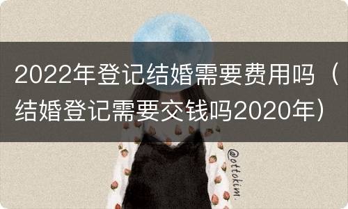 2022年登记结婚需要费用吗（结婚登记需要交钱吗2020年）