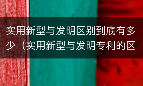 实用新型与发明区别到底有多少（实用新型与发明专利的区别有哪些）