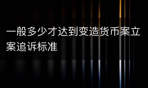 一般多少才达到变造货币案立案追诉标准