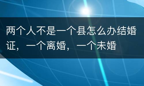 两个人不是一个县怎么办结婚证，一个离婚，一个未婚