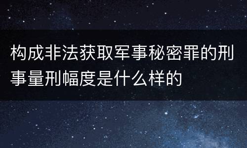 构成非法获取军事秘密罪的刑事量刑幅度是什么样的