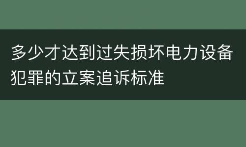 多少才达到过失损坏电力设备犯罪的立案追诉标准