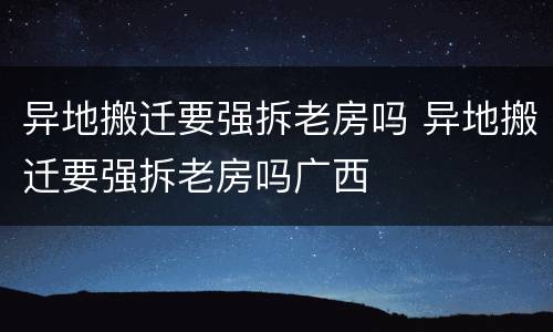 异地搬迁要强拆老房吗 异地搬迁要强拆老房吗广西