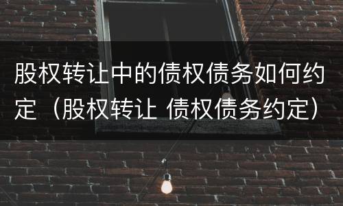 股权转让中的债权债务如何约定（股权转让 债权债务约定）