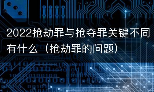 2022抢劫罪与抢夺罪关键不同有什么（抢劫罪的问题）