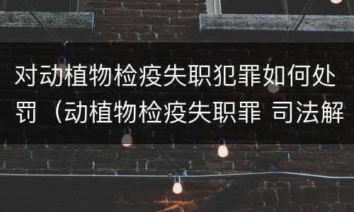 对动植物检疫失职犯罪如何处罚（动植物检疫失职罪 司法解释）