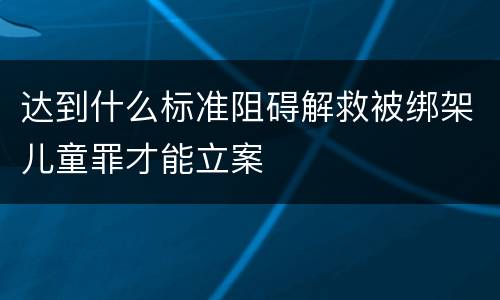 达到什么标准阻碍解救被绑架儿童罪才能立案
