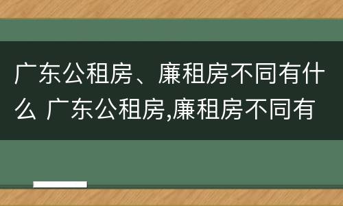 广东公租房、廉租房不同有什么 广东公租房,廉租房不同有什么区别