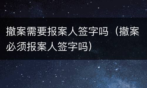 撤案需要报案人签字吗（撤案必须报案人签字吗）