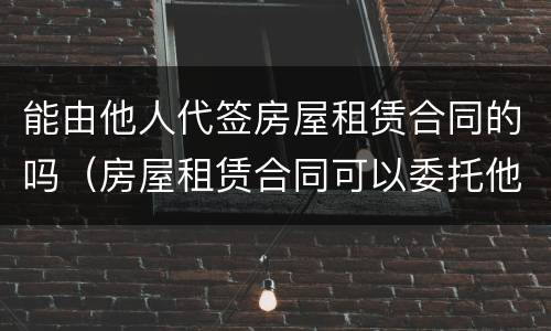 能由他人代签房屋租赁合同的吗（房屋租赁合同可以委托他人代签吗）