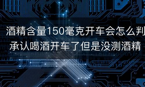 酒精含量150毫克开车会怎么判 承认喝酒开车了但是没测酒精含量怎么定罪