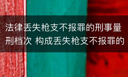 法律丢失枪支不报罪的刑事量刑档次 构成丢失枪支不报罪的是