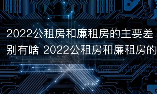 2022公租房和廉租房的主要差别有啥 2022公租房和廉租房的主要差别有啥呢