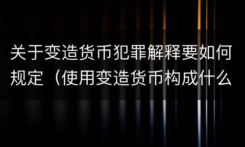 关于变造货币犯罪解释要如何规定（使用变造货币构成什么罪）