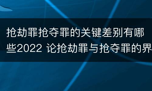 抢劫罪抢夺罪的关键差别有哪些2022 论抢劫罪与抢夺罪的界限