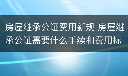 房屋继承公证费用新规 房屋继承公证需要什么手续和费用标准