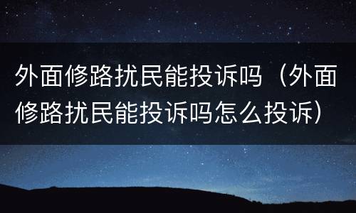 外面修路扰民能投诉吗（外面修路扰民能投诉吗怎么投诉）