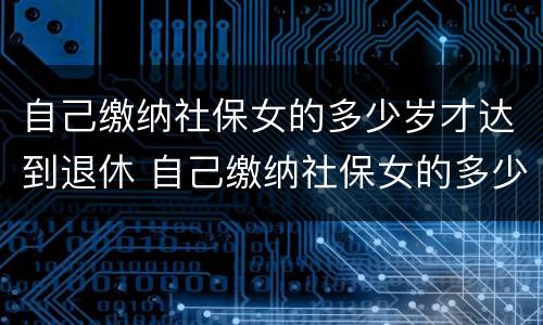 自己缴纳社保女的多少岁才达到退休 自己缴纳社保女的多少岁才达到退休标准