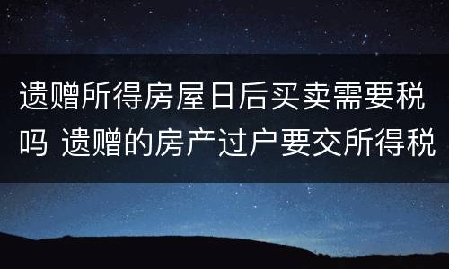 遗赠所得房屋日后买卖需要税吗 遗赠的房产过户要交所得税吗