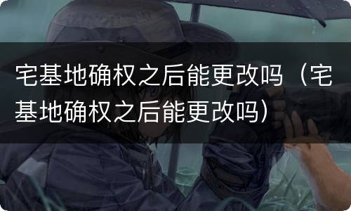宅基地确权之后能更改吗（宅基地确权之后能更改吗）