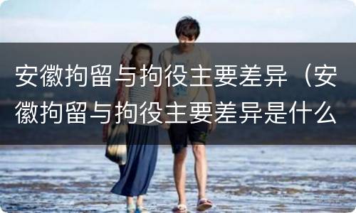 安徽拘留与拘役主要差异（安徽拘留与拘役主要差异是什么）
