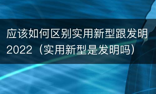 应该如何区别实用新型跟发明2022（实用新型是发明吗）