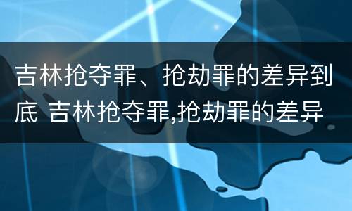 吉林抢夺罪、抢劫罪的差异到底 吉林抢夺罪,抢劫罪的差异到底多大
