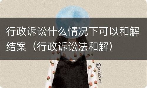 行政诉讼什么情况下可以和解结案（行政诉讼法和解）
