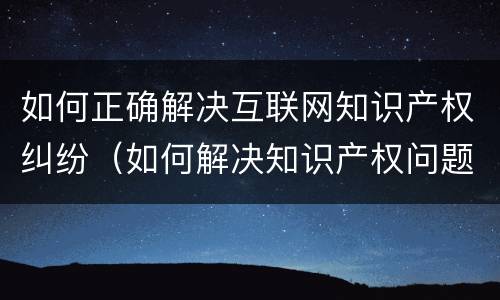 如何正确解决互联网知识产权纠纷（如何解决知识产权问题）