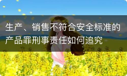 生产、销售不符合安全标准的产品罪刑事责任如何追究