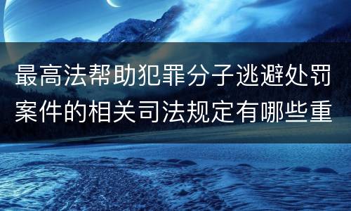 最高法帮助犯罪分子逃避处罚案件的相关司法规定有哪些重要内容