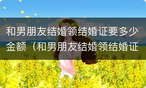 和男朋友结婚领结婚证要多少金额（和男朋友结婚领结婚证要多少金额呢）