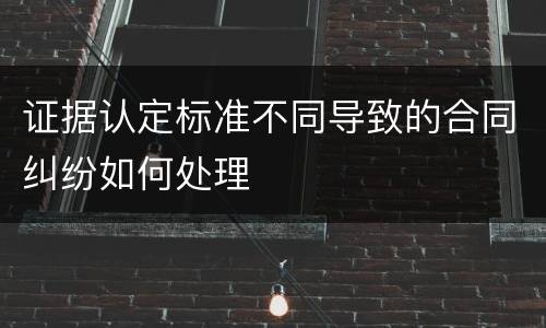 证据认定标准不同导致的合同纠纷如何处理
