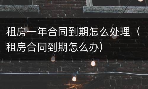 租房一年合同到期怎么处理（租房合同到期怎么办）